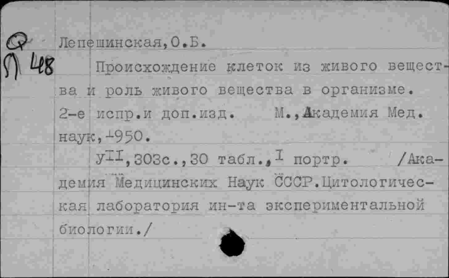 ﻿Лепешинская,0.Б.
Происхождение клеток из живого вещест ва и роль живого вещества в организме. 2-е испр.и доп.изд. М., Академия Мед. наук,х950.
303с.,30 табл.,-^ портр. /Ака
демия Медицинских Наук СООР.Цитологическая лаборатория ин-та экспериментальной биологии./